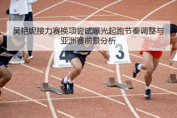 吴艳妮接力赛换项尝试曝光起跑节奏调整与亚洲赛前景分析