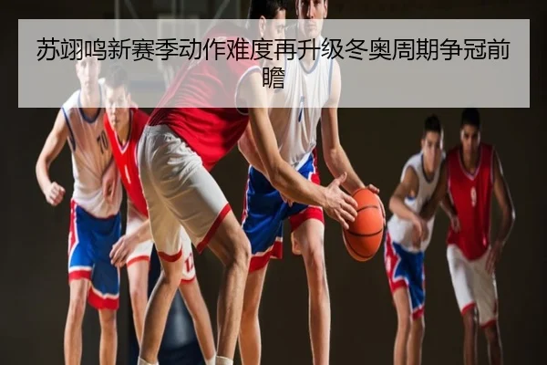 苏翊鸣新赛季动作难度再升级冬奥周期争冠前瞻