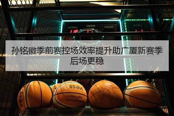 孙铭徽季前赛控场效率提升助广厦新赛季后场更稳
