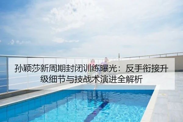 孙颖莎新周期封闭训练曝光：反手衔接升级细节与技战术演进全解析