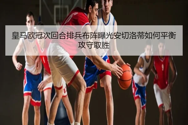 皇马欧冠次回合排兵布阵曝光安切洛蒂如何平衡攻守取胜