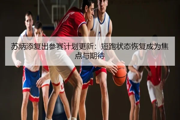苏炳添复出参赛计划更新：短跑状态恢复成为焦点与期待