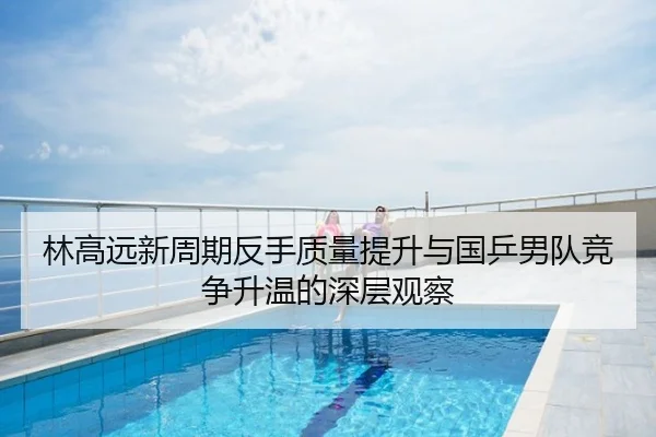 林高远新周期反手质量提升与国乒男队竞争升温的深层观察