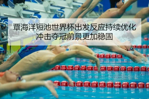 覃海洋短池世界杯出发反应持续优化 冲击夺冠前景更加稳固