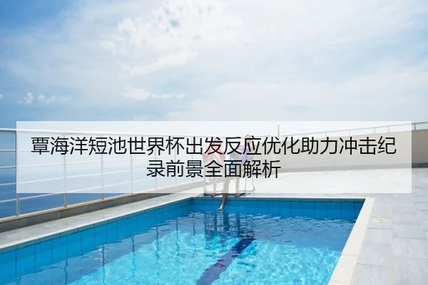 覃海洋短池世界杯出发反应优化助力冲击纪录前景全面解析